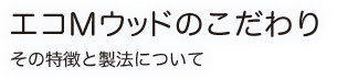 エコMウッドのこだわり その特徴と製法について