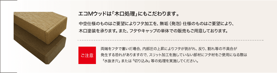 エコMウッドは「木口処理」にもこだわります。中空仕様のものはご要望によりフタ加工を、無垢（発泡）仕様のものはご要望により、木口塗装を承ります。また、フタやキャップの単体での販売もご用意しております。