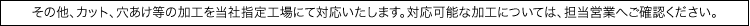 その他、カット、穴あけ等の加工を当社指定工場にて対応いたします。対応可能な加工については、担当営業へご確認ください。