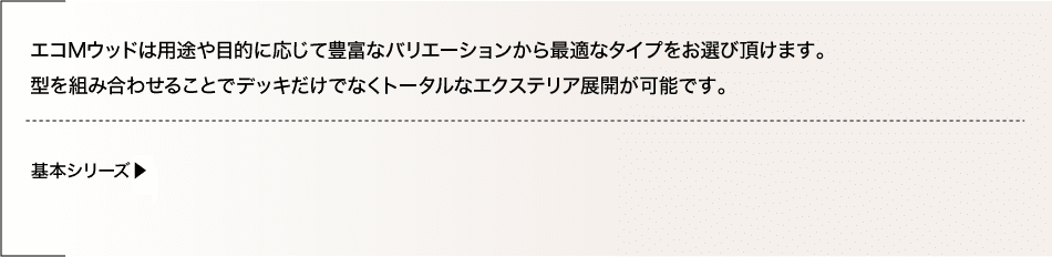 エコMウッドは用途や目的に応じて豊富なバリエーションから最適なタイプをお選びいただけます。型を組み合わせることでデッキだけでなくトータルなエクステリア展開が可能です。